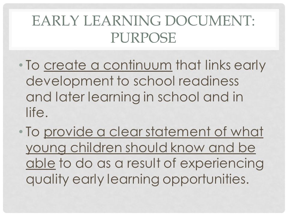 EARLY LEARNING DOCUMENT: PURPOSE To create a continuum that links early development to school readiness and later learning in school and in life.