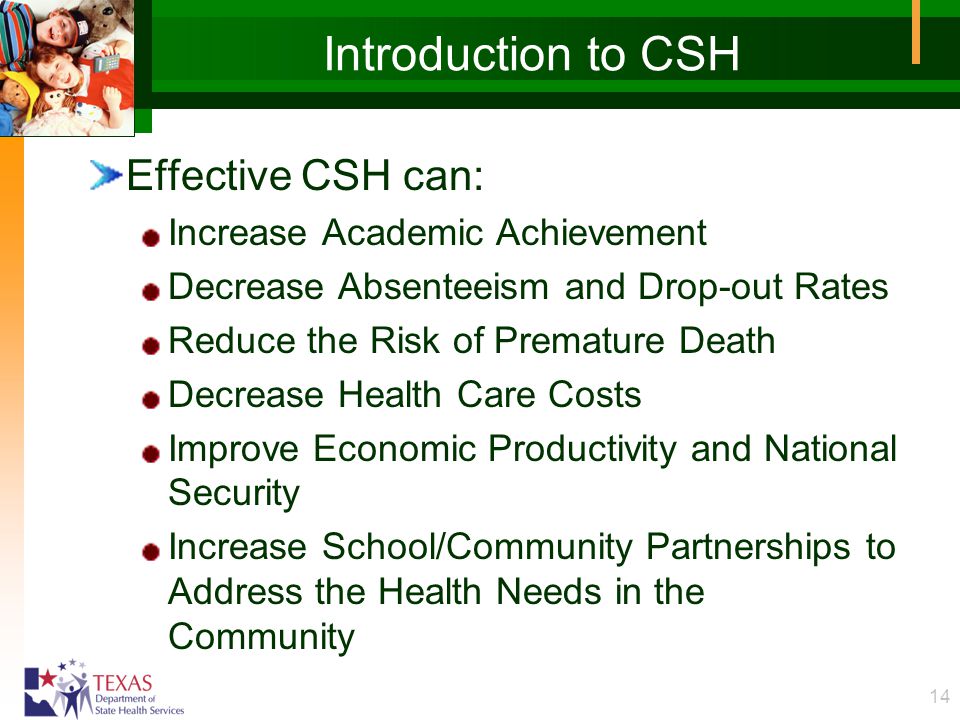 14 Introduction to CSH Effective CSH can: Increase Academic Achievement Decrease Absenteeism and Drop-out Rates Reduce the Risk of Premature Death Decrease Health Care Costs Improve Economic Productivity and National Security Increase School/Community Partnerships to Address the Health Needs in the Community