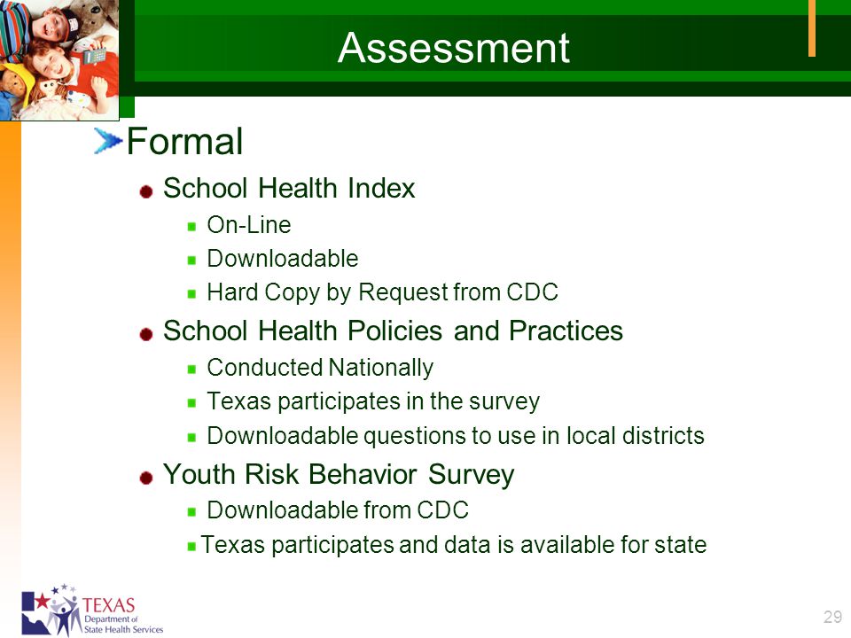 29 Assessment Formal School Health Index On-Line Downloadable Hard Copy by Request from CDC School Health Policies and Practices Conducted Nationally Texas participates in the survey Downloadable questions to use in local districts Youth Risk Behavior Survey Downloadable from CDC Texas participates and data is available for state