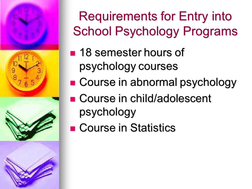 Requirements for Entry into School Psychology Programs 18 semester hours of psychology courses 18 semester hours of psychology courses Course in abnormal psychology Course in abnormal psychology Course in child/adolescent psychology Course in child/adolescent psychology Course in Statistics Course in Statistics