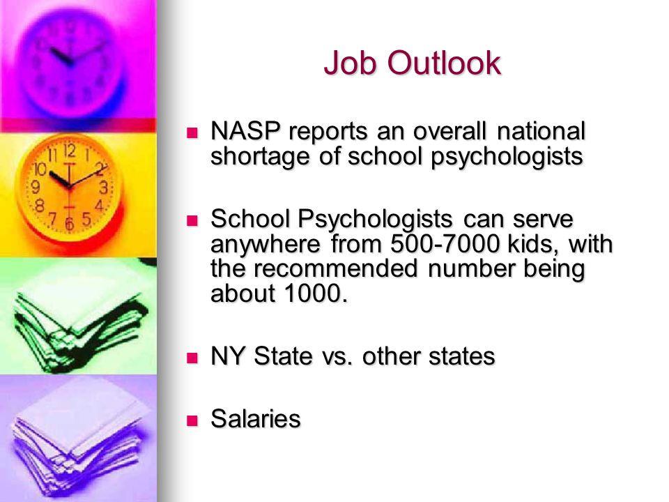 Job Outlook NASP reports an overall national shortage of school psychologists NASP reports an overall national shortage of school psychologists School Psychologists can serve anywhere from kids, with the recommended number being about 1000.