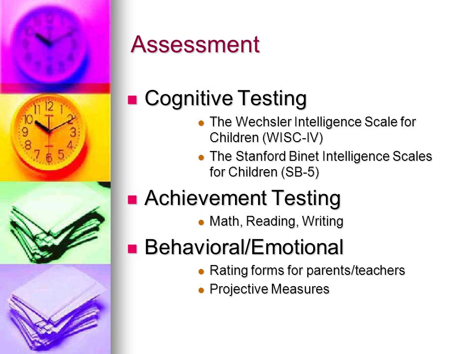 Assessment Cognitive Testing Cognitive Testing The Wechsler Intelligence Scale for Children (WISC-IV) The Wechsler Intelligence Scale for Children (WISC-IV) The Stanford Binet Intelligence Scales for Children (SB-5) The Stanford Binet Intelligence Scales for Children (SB-5) Achievement Testing Achievement Testing Math, Reading, Writing Math, Reading, Writing Behavioral/Emotional Behavioral/Emotional Rating forms for parents/teachers Rating forms for parents/teachers Projective Measures Projective Measures