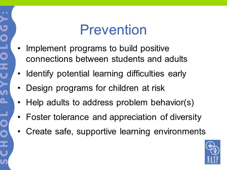 Prevention Implement programs to build positive connections between students and adults Identify potential learning difficulties early Design programs for children at risk Help adults to address problem behavior(s) Foster tolerance and appreciation of diversity Create safe, supportive learning environments