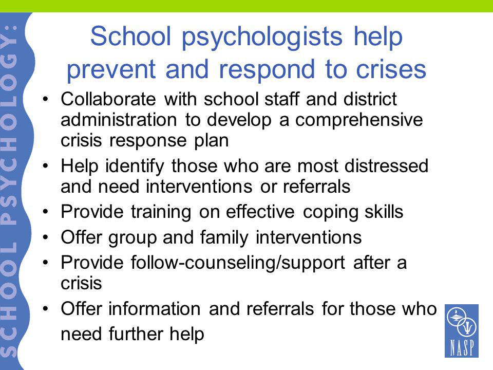 School psychologists help prevent and respond to crises Collaborate with school staff and district administration to develop a comprehensive crisis response plan Help identify those who are most distressed and need interventions or referrals Provide training on effective coping skills Offer group and family interventions Provide follow-counseling/support after a crisis Offer information and referrals for those who need further help