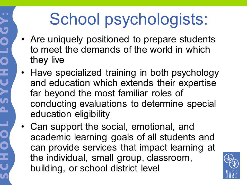 School psychologists: Are uniquely positioned to prepare students to meet the demands of the world in which they live Have specialized training in both psychology and education which extends their expertise far beyond the most familiar roles of conducting evaluations to determine special education eligibility Can support the social, emotional, and academic learning goals of all students and can provide services that impact learning at the individual, small group, classroom, building, or school district level