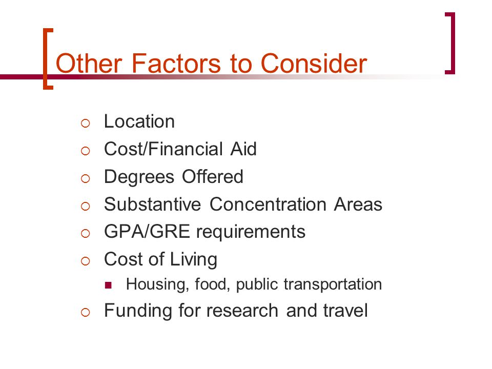 Other Factors to Consider  Location  Cost/Financial Aid  Degrees Offered  Substantive Concentration Areas  GPA/GRE requirements  Cost of Living Housing, food, public transportation  Funding for research and travel