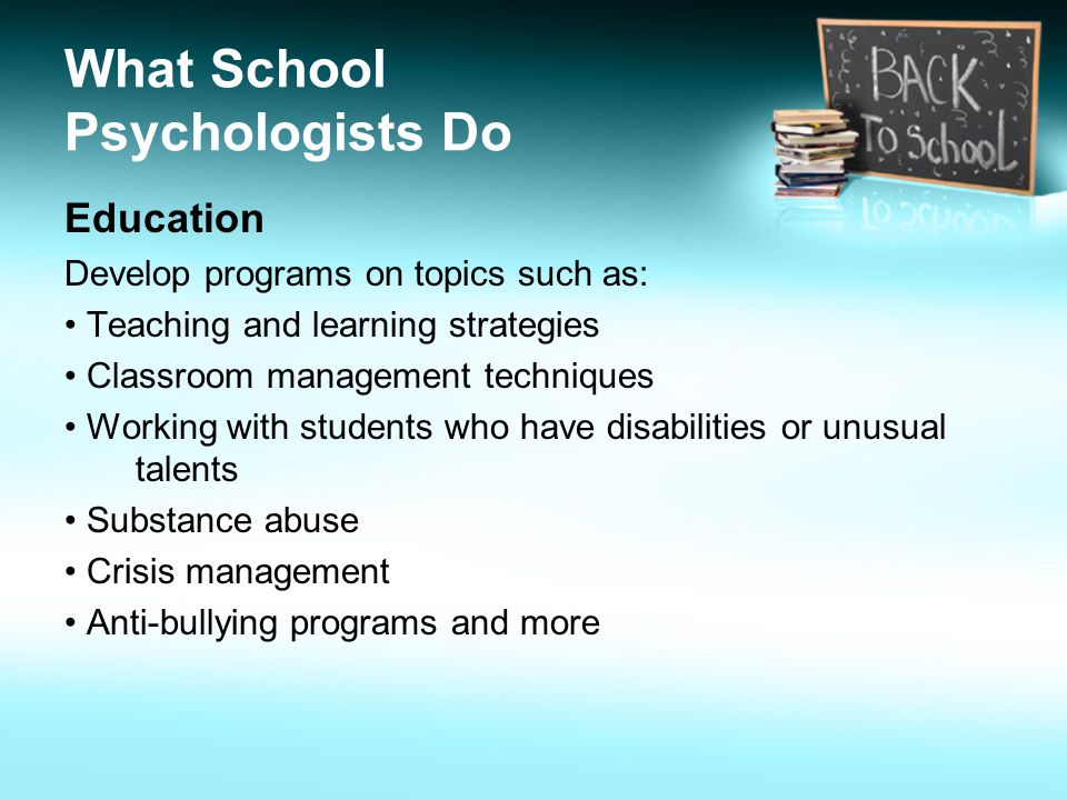 What School Psychologists Do Education Develop programs on topics such as: Teaching and learning strategies Classroom management techniques Working with students who have disabilities or unusual talents Substance abuse Crisis management Anti-bullying programs and more