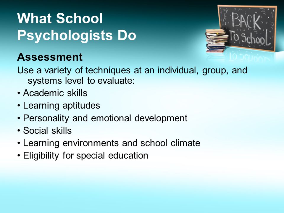 What School Psychologists Do Assessment Use a variety of techniques at an individual, group, and systems level to evaluate: Academic skills Learning aptitudes Personality and emotional development Social skills Learning environments and school climate Eligibility for special education