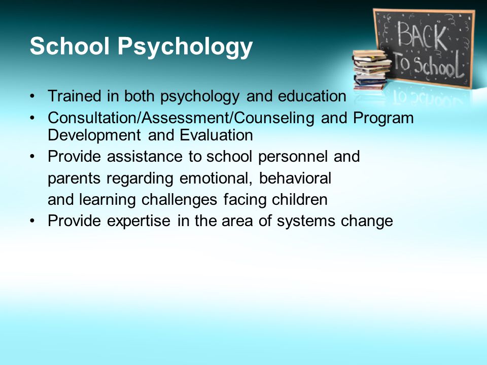 School Psychology Trained in both psychology and education Consultation/Assessment/Counseling and Program Development and Evaluation Provide assistance to school personnel and parents regarding emotional, behavioral and learning challenges facing children Provide expertise in the area of systems change