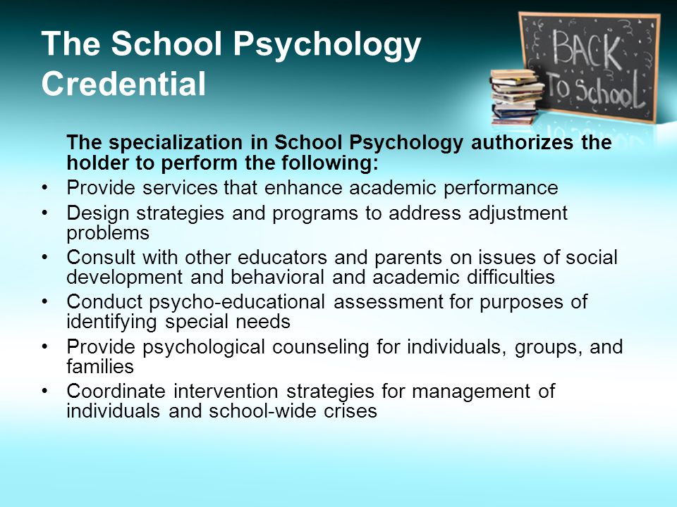 The School Psychology Credential The specialization in School Psychology authorizes the holder to perform the following: Provide services that enhance academic performance Design strategies and programs to address adjustment problems Consult with other educators and parents on issues of social development and behavioral and academic difficulties Conduct psycho-educational assessment for purposes of identifying special needs Provide psychological counseling for individuals, groups, and families Coordinate intervention strategies for management of individuals and school-wide crises