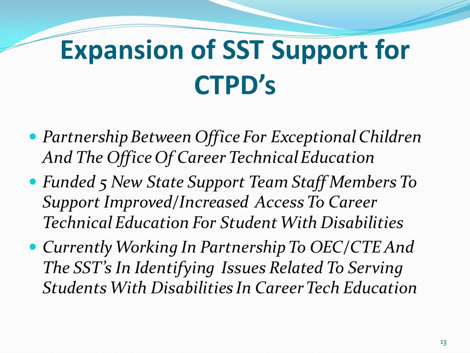 Expansion of SST Support for CTPD’s Partnership Between Office For Exceptional Children And The Office Of Career Technical Education Funded 5 New State Support Team Staff Members To Support Improved/Increased Access To Career Technical Education For Student With Disabilities Currently Working In Partnership To OEC/CTE And The SST’s In Identifying Issues Related To Serving Students With Disabilities In Career Tech Education 13
