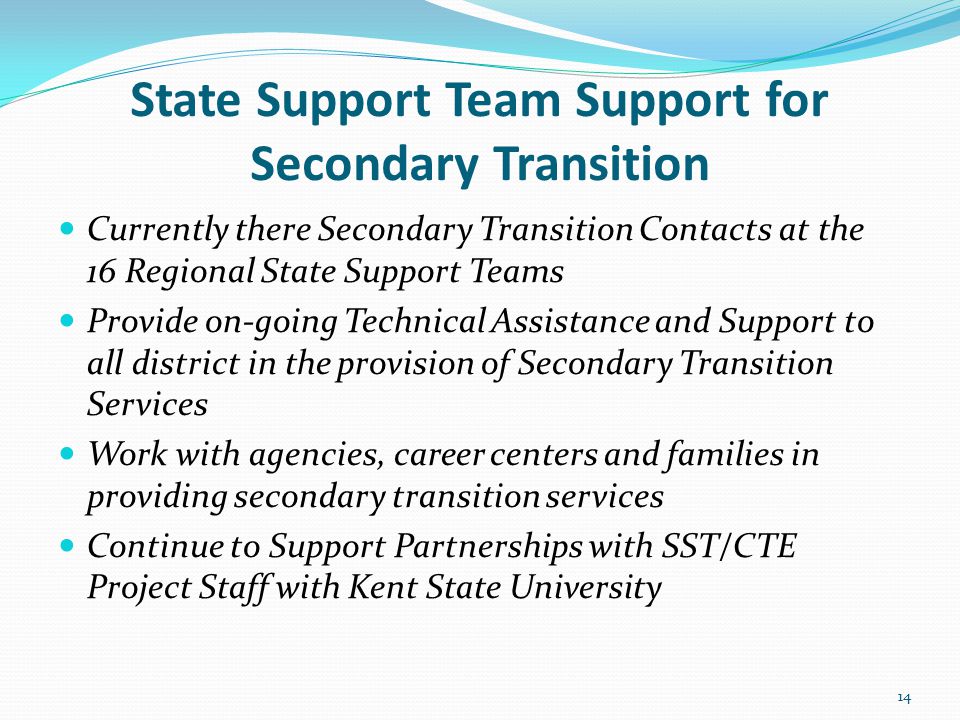State Support Team Support for Secondary Transition Currently there Secondary Transition Contacts at the 16 Regional State Support Teams Provide on-going Technical Assistance and Support to all district in the provision of Secondary Transition Services Work with agencies, career centers and families in providing secondary transition services Continue to Support Partnerships with SST/CTE Project Staff with Kent State University 14