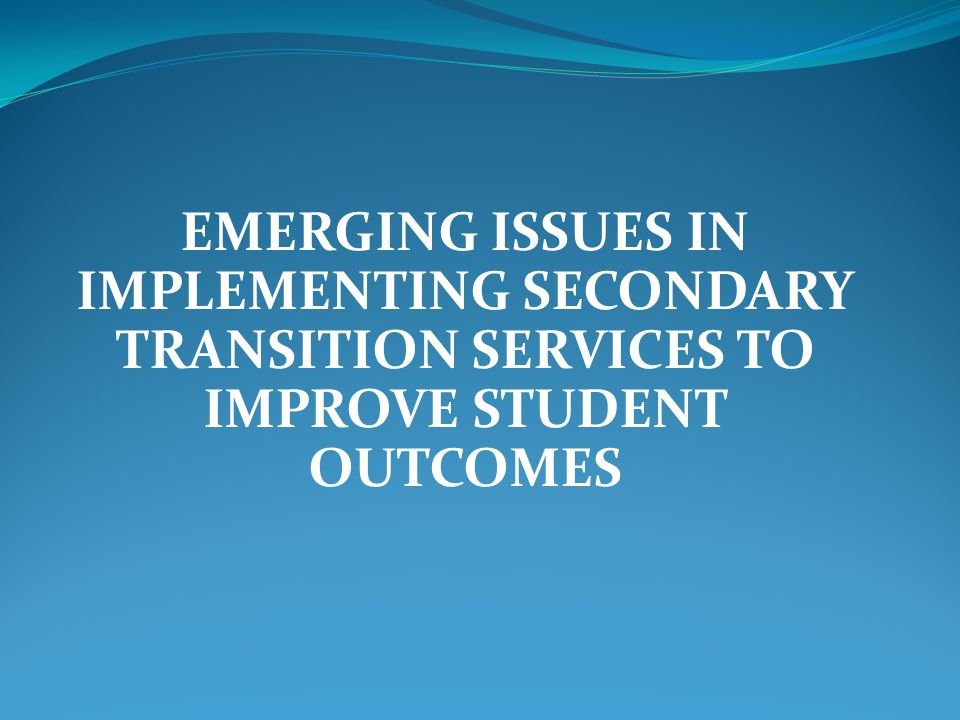 EMERGING ISSUES IN IMPLEMENTING SECONDARY TRANSITION SERVICES TO IMPROVE STUDENT OUTCOMES