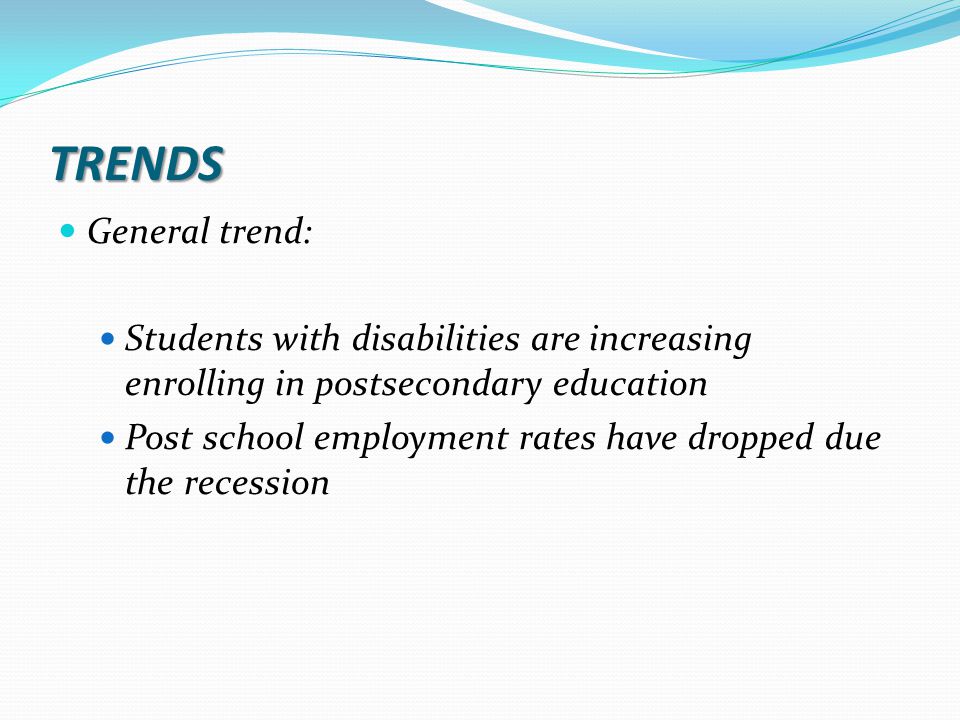 TRENDS General trend: Students with disabilities are increasing enrolling in postsecondary education Post school employment rates have dropped due the recession