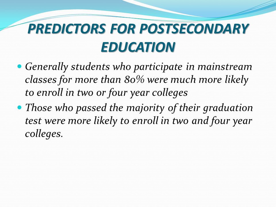 PREDICTORS FOR POSTSECONDARY EDUCATION Generally students who participate in mainstream classes for more than 80% were much more likely to enroll in two or four year colleges Those who passed the majority of their graduation test were more likely to enroll in two and four year colleges.