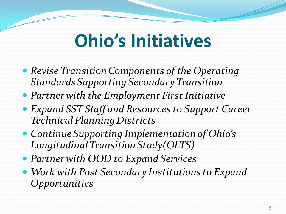Ohio’s Initiatives Revise Transition Components of the Operating Standards Supporting Secondary Transition Partner with the Employment First Initiative Expand SST Staff and Resources to Support Career Technical Planning Districts Continue Supporting Implementation of Ohio’s Longitudinal Transition Study(OLTS) Partner with OOD to Expand Services Work with Post Secondary Institutions to Expand Opportunities 9