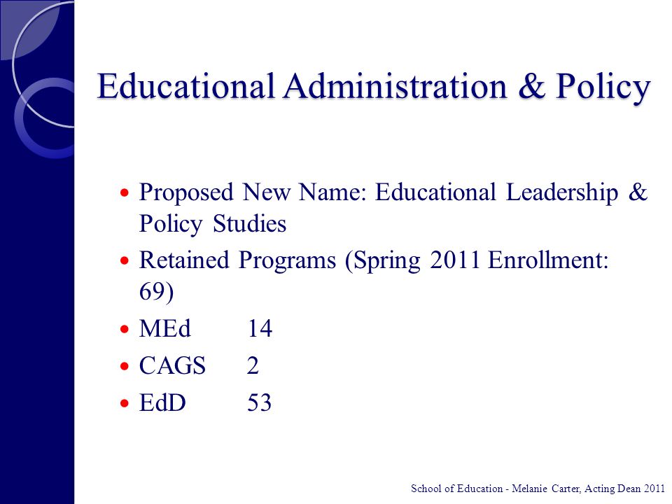 Educational Administration & Policy Proposed New Name: Educational Leadership & Policy Studies Retained Programs (Spring 2011 Enrollment: 69) MEd14 CAGS2 EdD53 School of Education - Melanie Carter, Acting Dean 2011