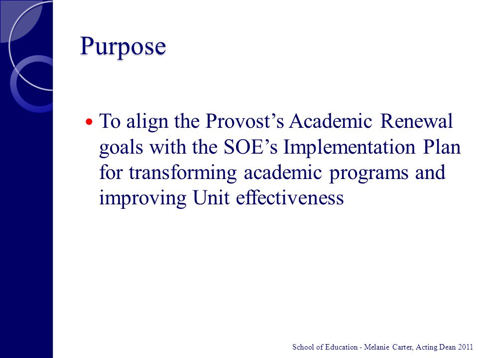 Purpose To align the Provost’s Academic Renewal goals with the SOE’s Implementation Plan for transforming academic programs and improving Unit effectiveness School of Education - Melanie Carter, Acting Dean 2011