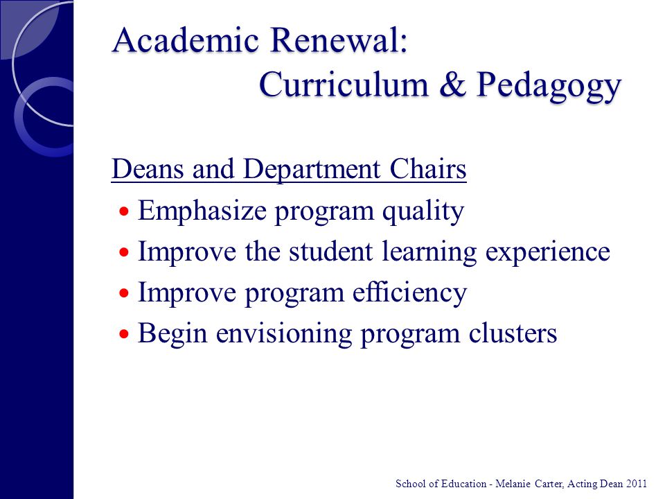 Academic Renewal: Curriculum & Pedagogy Deans and Department Chairs Emphasize program quality Improve the student learning experience Improve program efficiency Begin envisioning program clusters School of Education - Melanie Carter, Acting Dean 2011