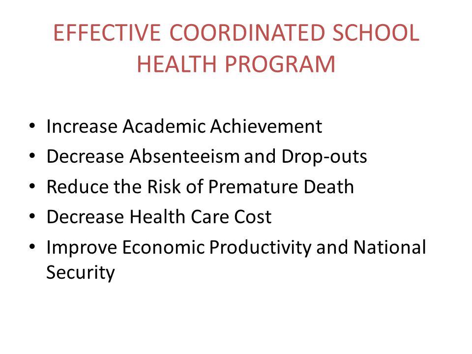 EFFECTIVE COORDINATED SCHOOL HEALTH PROGRAM Increase Academic Achievement Decrease Absenteeism and Drop-outs Reduce the Risk of Premature Death Decrease Health Care Cost Improve Economic Productivity and National Security