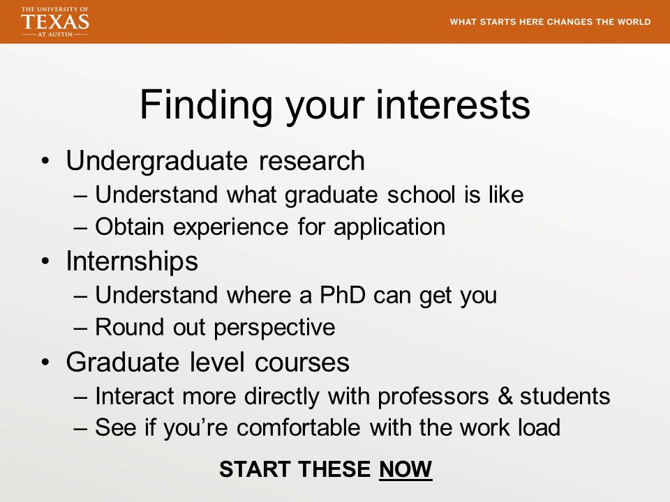 Finding your interests Undergraduate research –Understand what graduate school is like –Obtain experience for application Internships –Understand where a PhD can get you –Round out perspective Graduate level courses –Interact more directly with professors & students –See if you’re comfortable with the work load START THESE NOW