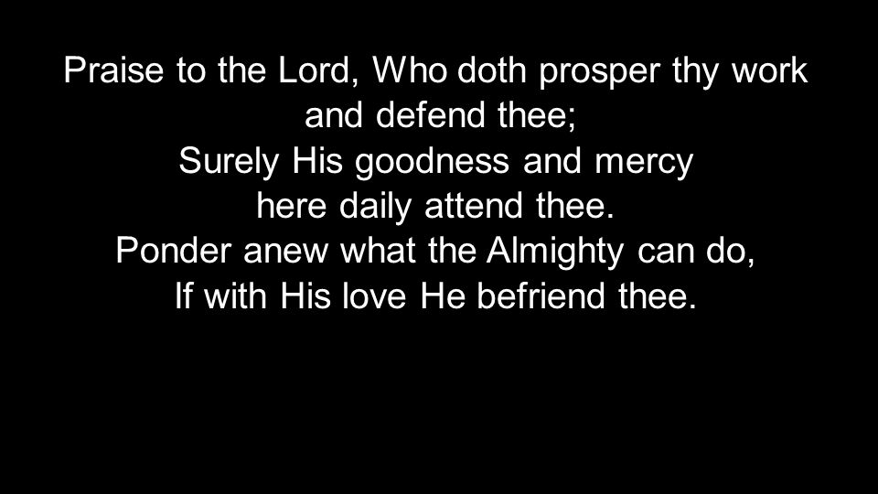 Praise to the Lord, Who doth prosper thy work and defend thee; and defend thee; Surely His goodness and mercy here daily attend thee.