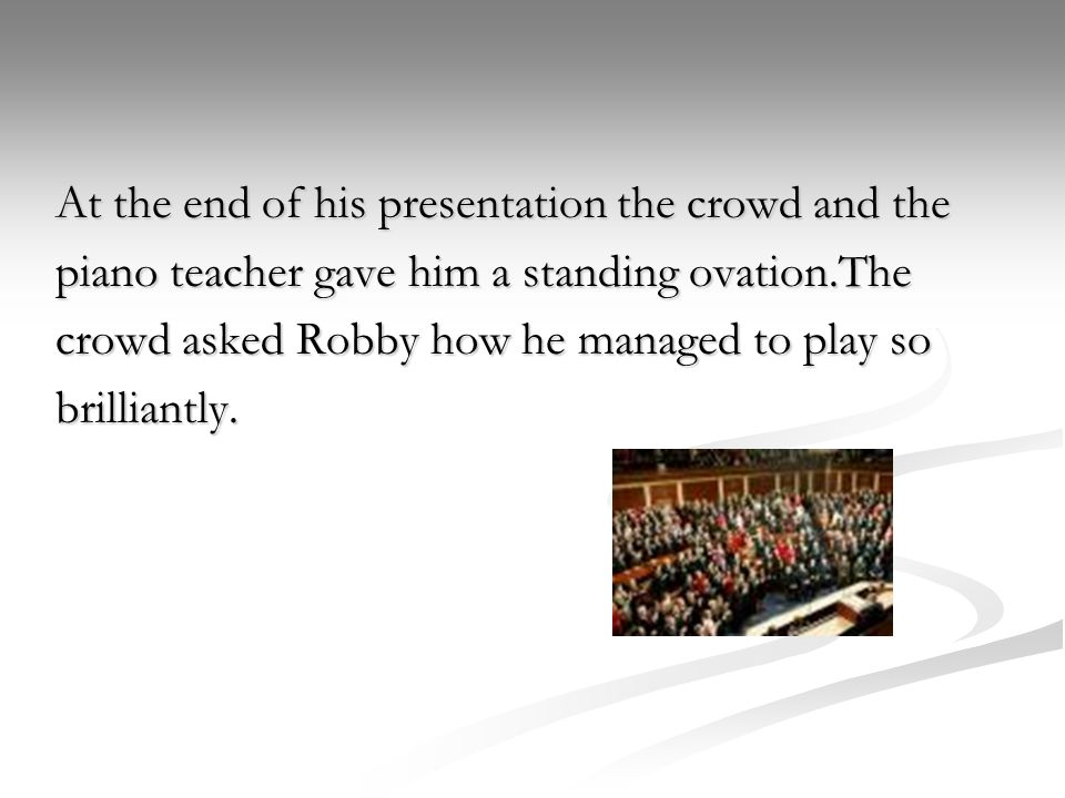 At the end of his presentation the crowd and the piano teacher gave him a standing ovation.The crowd asked Robby how he managed to play so brilliantly.