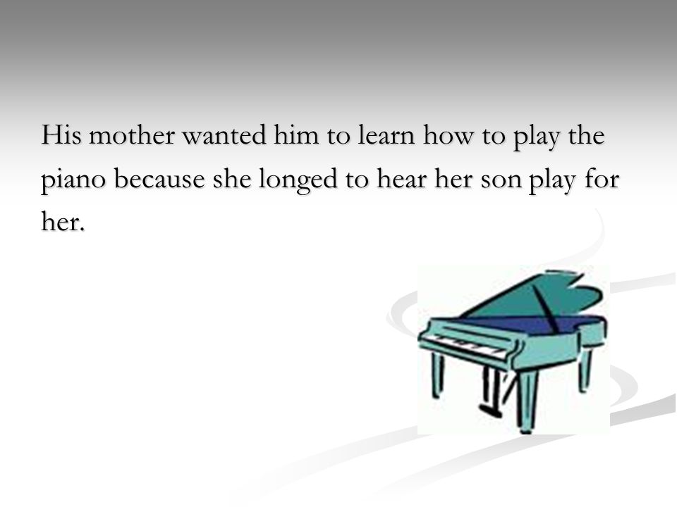 His mother wanted him to learn how to play the piano because she longed to hear her son play for her.