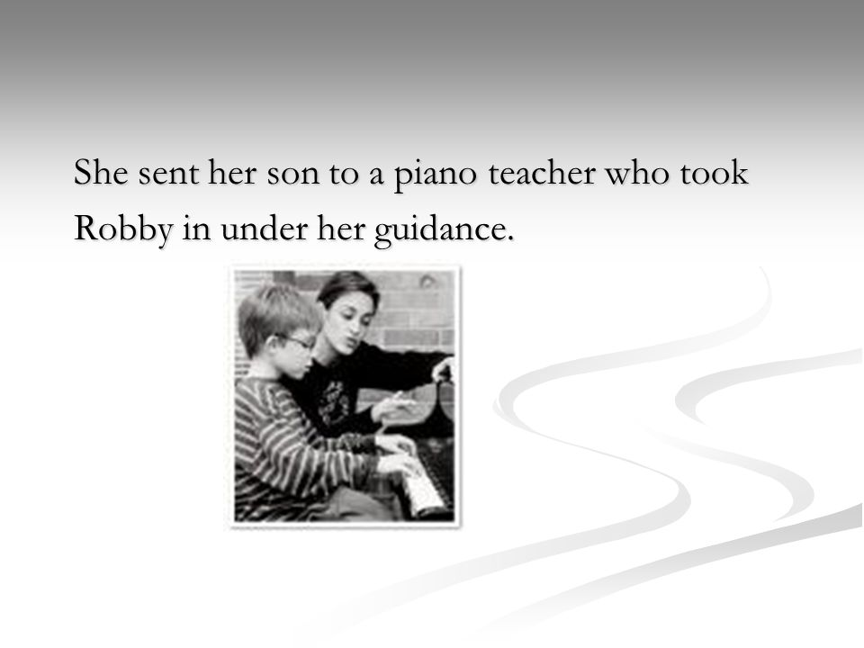 She sent her son to a piano teacher who took Robby in under her guidance.