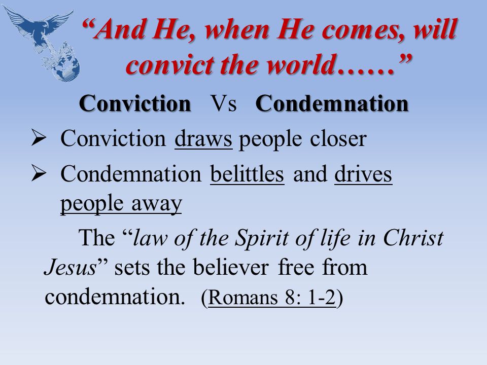 And He, when He comes, will convict the world…… ConvictionCondemnation Conviction Vs Condemnation  Conviction draws people closer  Condemnation belittles and drives people away The law of the Spirit of life in Christ Jesus sets the believer free from condemnation.