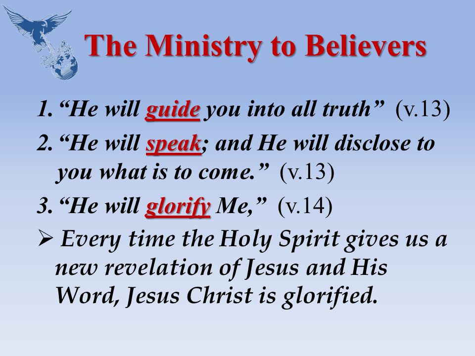 The Ministry to Believers guide 1. He will guide you into all truth (v.13) speak 2. He will speak; and He will disclose to you what is to come. (v.13) glorify 3. He will glorify Me, (v.14)  Every time the Holy Spirit gives us a new revelation of Jesus and His Word, Jesus Christ is glorified.