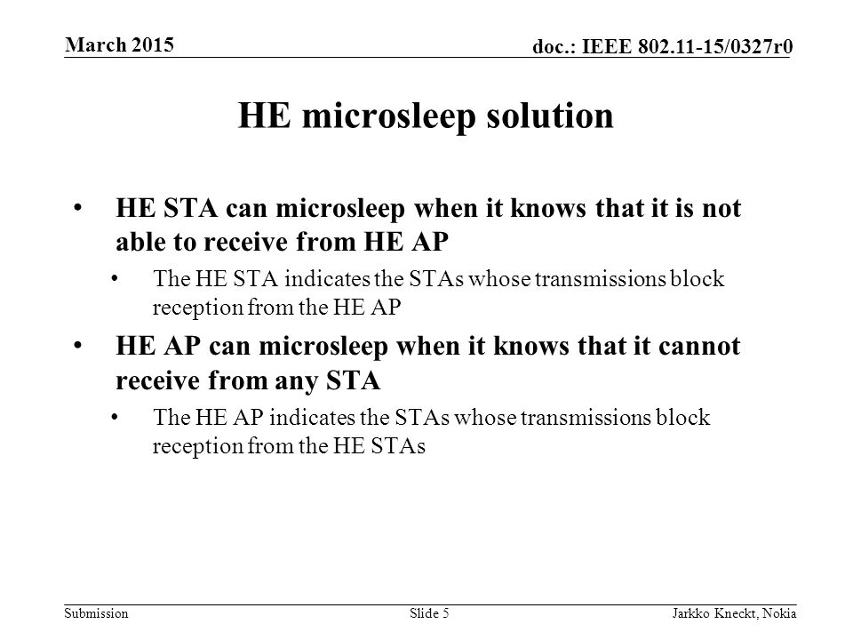 Submission doc.: IEEE /0327r0 HE microsleep solution HE STA can microsleep when it knows that it is not able to receive from HE AP The HE STA indicates the STAs whose transmissions block reception from the HE AP HE AP can microsleep when it knows that it cannot receive from any STA The HE AP indicates the STAs whose transmissions block reception from the HE STAs Slide 5Jarkko Kneckt, Nokia March 2015