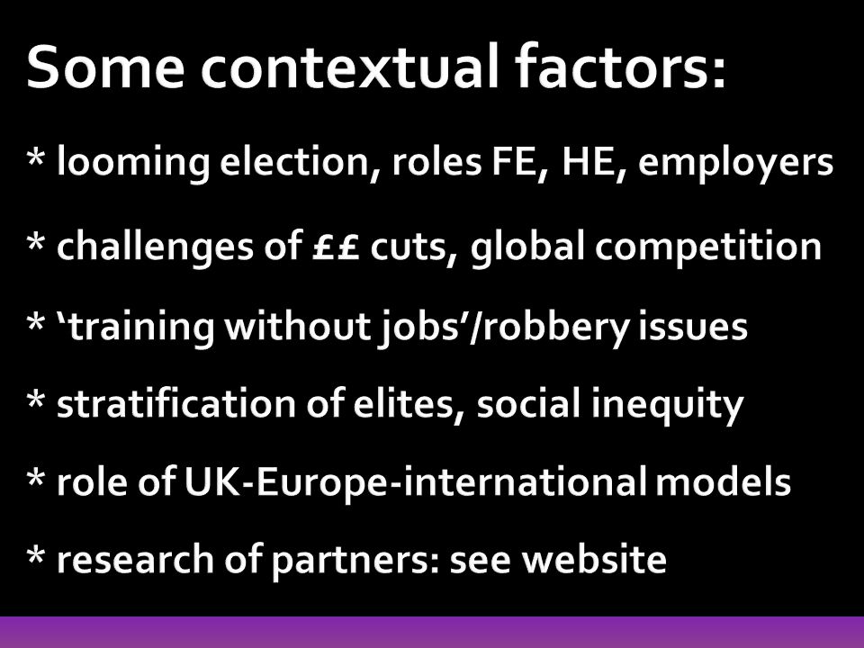 Some contextual factors: * looming election, roles FE, HE, employers * challenges of ££ cuts, global competition * ‘training without jobs’/robbery issues * stratification of elites, social inequity * role of UK-Europe-international models * research of partners: see website