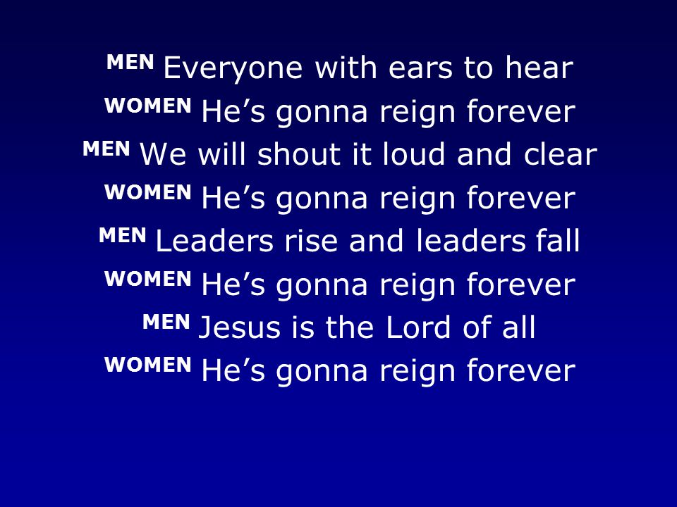 MEN Everyone with ears to hear WOMEN He’s gonna reign forever MEN We will shout it loud and clear WOMEN He’s gonna reign forever MEN Leaders rise and leaders fall WOMEN He’s gonna reign forever MEN Jesus is the Lord of all WOMEN He’s gonna reign forever