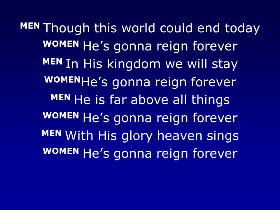 MEN Though this world could end today WOMEN He’s gonna reign forever MEN In His kingdom we will stay WOMEN He’s gonna reign forever MEN He is far above all things WOMEN He’s gonna reign forever MEN With His glory heaven sings WOMEN He’s gonna reign forever