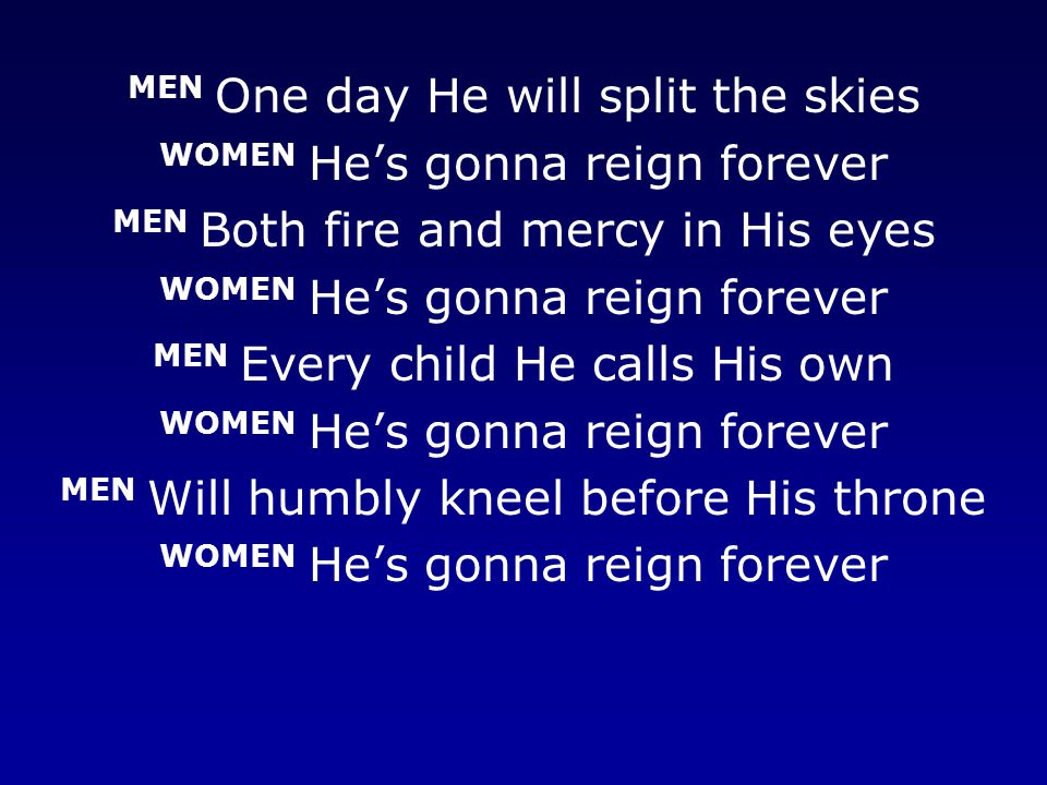 MEN One day He will split the skies WOMEN He’s gonna reign forever MEN Both fire and mercy in His eyes WOMEN He’s gonna reign forever MEN Every child He calls His own WOMEN He’s gonna reign forever MEN Will humbly kneel before His throne WOMEN He’s gonna reign forever
