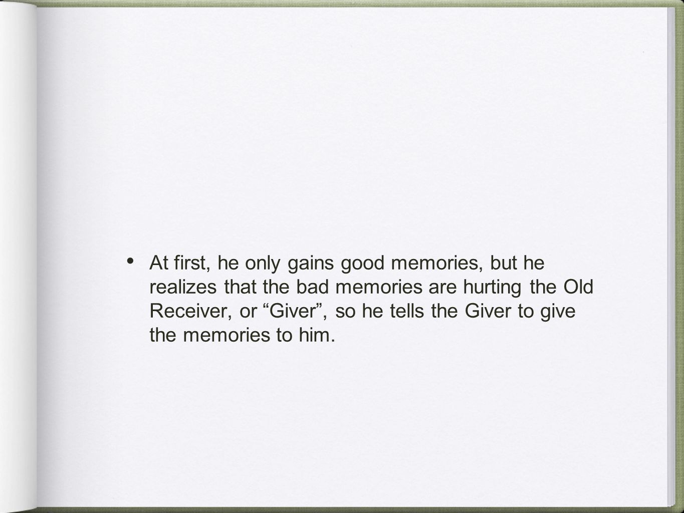 At first, he only gains good memories, but he realizes that the bad memories are hurting the Old Receiver, or Giver , so he tells the Giver to give the memories to him.