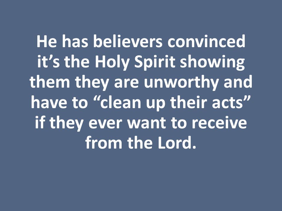 He has believers convinced it’s the Holy Spirit showing them they are unworthy and have to clean up their acts if they ever want to receive from the Lord.