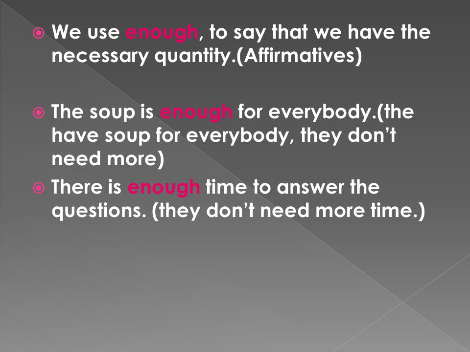  We use enough, to say that we have the necessary quantity.(Affirmatives)  The soup is enough for everybody.(the have soup for everybody, they don’t need more)  There is enough time to answer the questions.