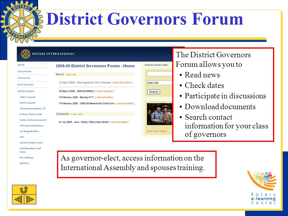 District Governors Forum The District Governors Forum allows you to Read news Check dates Participate in discussions Download documents Search contact information for your class of governors As governor-elect, access information on the International Assembly and spouses training.