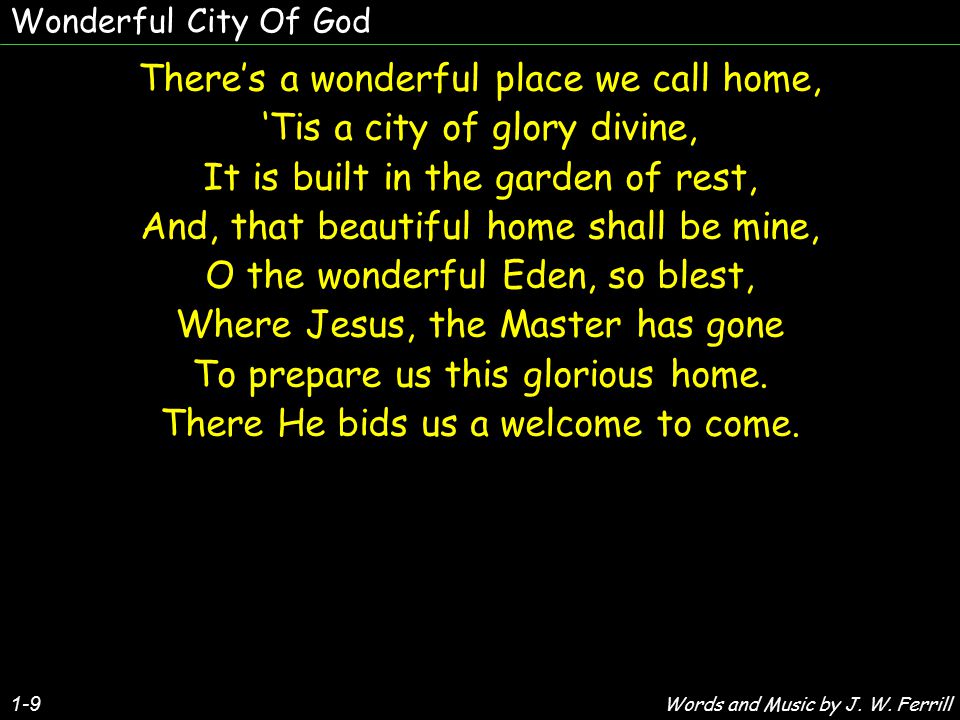 1-9 There’s a wonderful place we call home, ‘Tis a city of glory divine, It is built in the garden of rest, And, that beautiful home shall be mine, O the wonderful Eden, so blest, Where Jesus, the Master has gone To prepare us this glorious home.