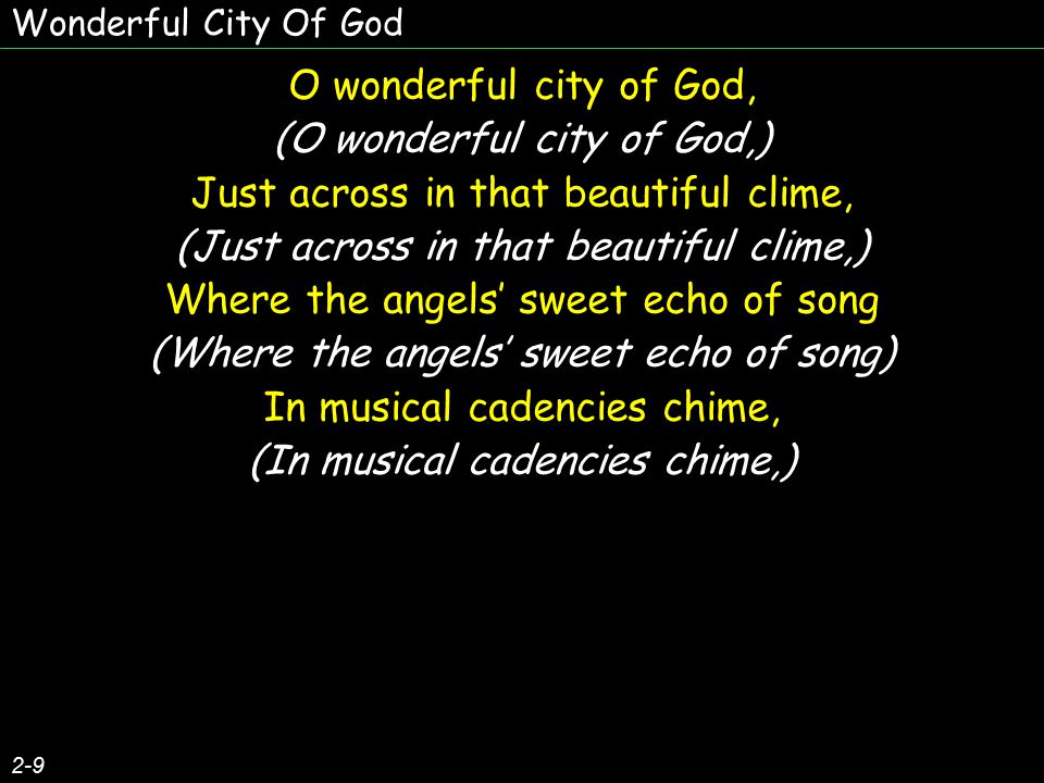 O wonderful city of God, (O wonderful city of God,) Just across in that beautiful clime, (Just across in that beautiful clime,) Where the angels’ sweet echo of song (Where the angels’ sweet echo of song) In musical cadencies chime, (In musical cadencies chime,) O wonderful city of God, (O wonderful city of God,) Just across in that beautiful clime, (Just across in that beautiful clime,) Where the angels’ sweet echo of song (Where the angels’ sweet echo of song) In musical cadencies chime, (In musical cadencies chime,) 2-9 Wonderful City Of God