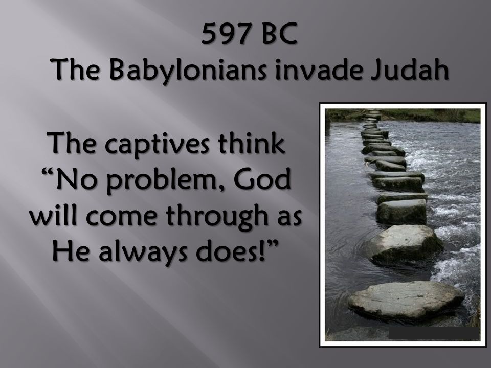 597 BC The Babylonians invade Judah The captives think No problem, God will come through as He always does!