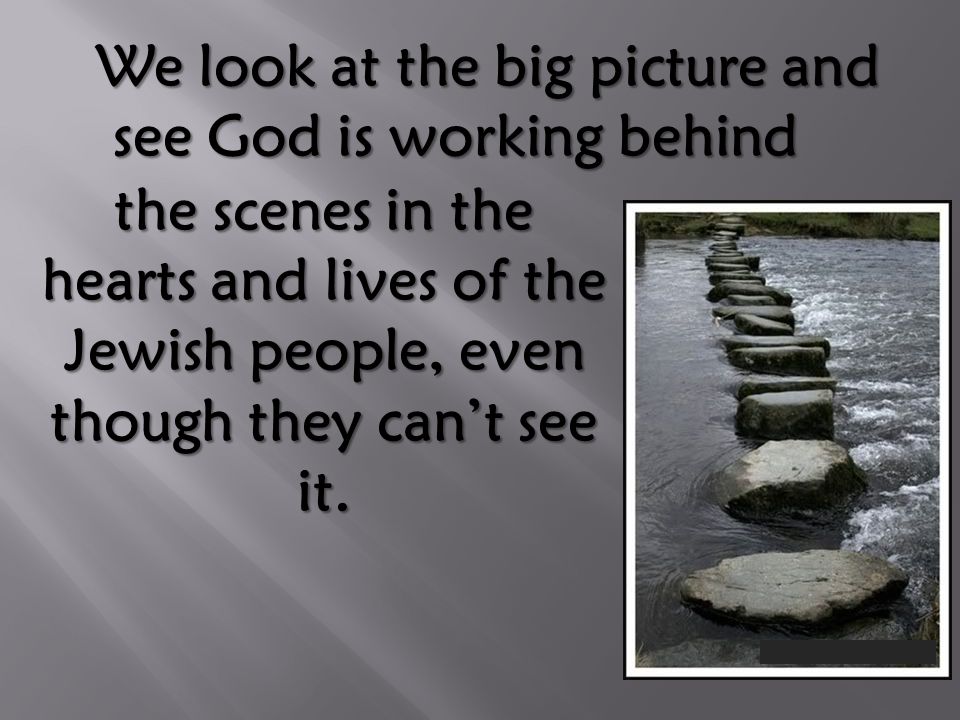 We look at the big picture and see God is working behind We look at the big picture and see God is working behind the scenes in the hearts and lives of the Jewish people, even though they can’t see it.