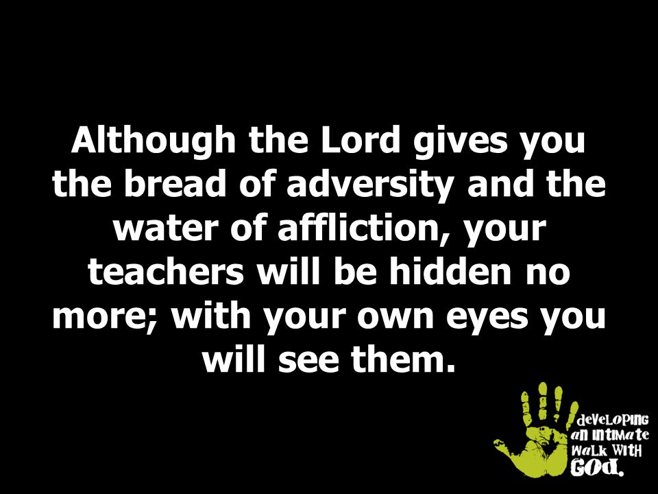 Although the Lord gives you the bread of adversity and the water of affliction, your teachers will be hidden no more; with your own eyes you will see them.
