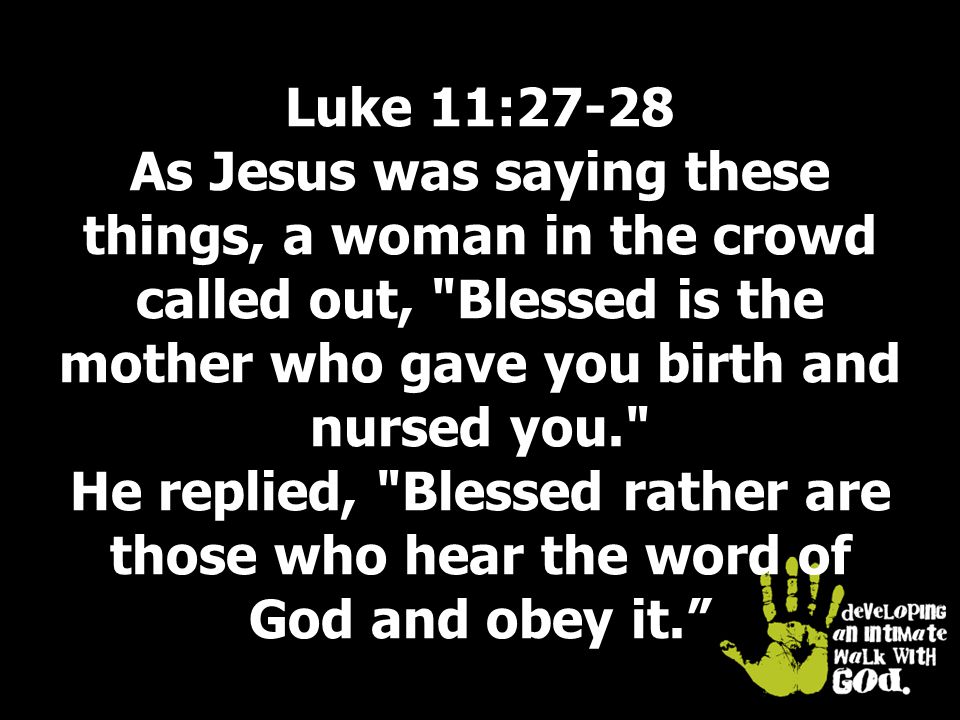 Luke 11:27-28 As Jesus was saying these things, a woman in the crowd called out, Blessed is the mother who gave you birth and nursed you. He replied, Blessed rather are those who hear the word of God and obey it.