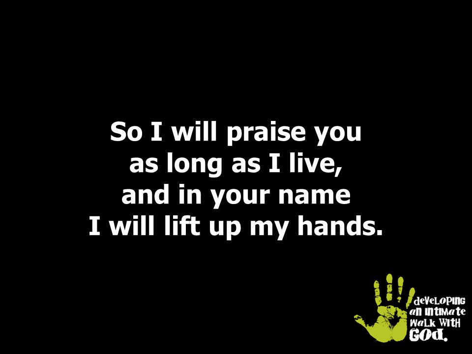 So I will praise you as long as I live, and in your name I will lift up my hands.