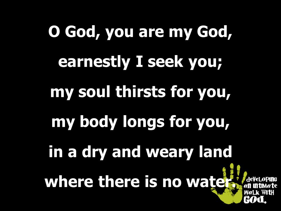 O God, you are my God, earnestly I seek you; my soul thirsts for you, my body longs for you, in a dry and weary land where there is no water.