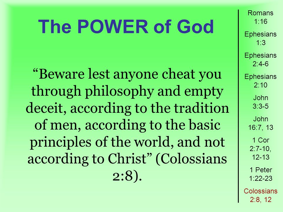 The POWER of God Romans 1:16 Ephesians 1:3 Ephesians 2:4-6 Ephesians 2:10 John 3:3-5 John 16:7, 13 1 Cor 2:7-10, Peter 1:22-23 Colossians 2:8, 12 Beware lest anyone cheat you through philosophy and empty deceit, according to the tradition of men, according to the basic principles of the world, and not according to Christ (Colossians 2:8).