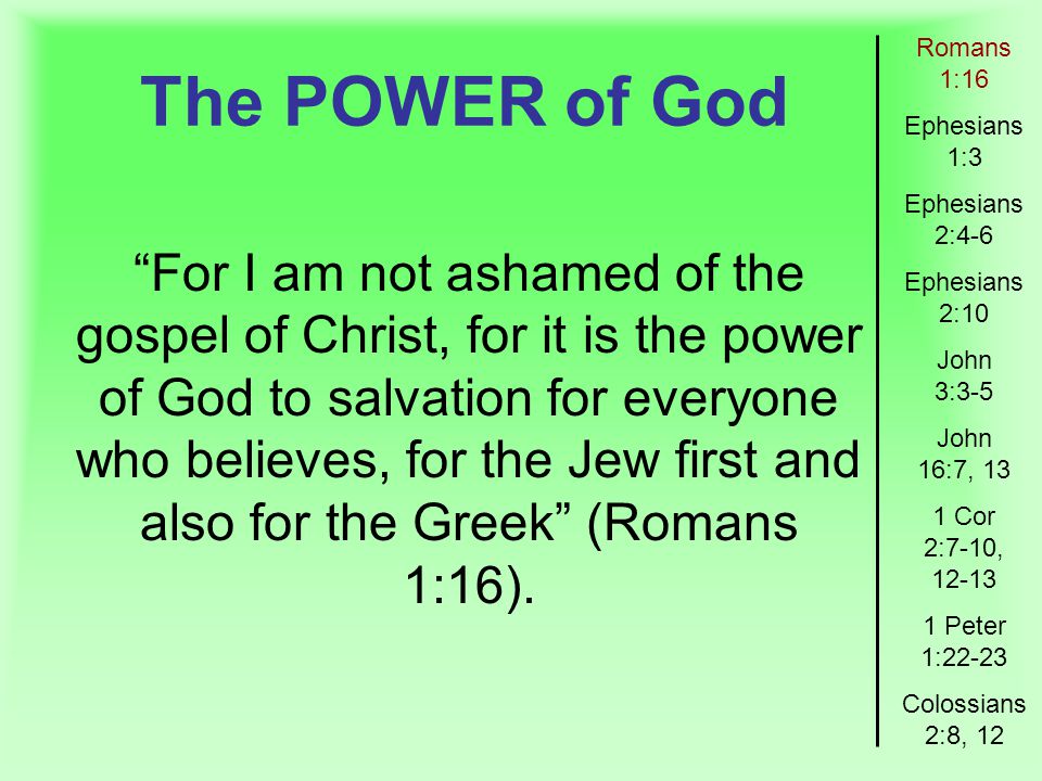 The POWER of God Romans 1:16 Ephesians 1:3 Ephesians 2:4-6 Ephesians 2:10 John 3:3-5 John 16:7, 13 1 Cor 2:7-10, Peter 1:22-23 Colossians 2:8, 12 For I am not ashamed of the gospel of Christ, for it is the power of God to salvation for everyone who believes, for the Jew first and also for the Greek (Romans 1:16).